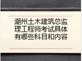 潮州土木建筑总监理工程师考试具体有哪些科目和内容
