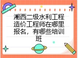 湘西二级水利工程造价工程师在哪里报名，有哪些培训班