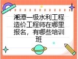 湘潭一级水利工程造价工程师在哪里报名，有哪些培训班