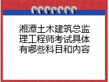 湘潭土木建筑总监理工程师考试具体有哪些科目和内容
