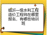 临沂一级水利工程造价工程师在哪里报名，有哪些培训班