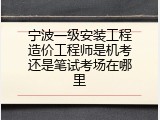 宁波一级安装工程造价工程师是机考还是笔试考场在哪里