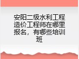 安阳二级水利工程造价工程师在哪里报名，有哪些培训班