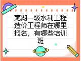 芜湖一级水利工程造价工程师在哪里报名，有哪些培训班
