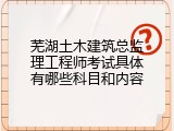 芜湖土木建筑总监理工程师考试具体有哪些科目和内容