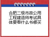合肥二级市政公用工程建造师考试具体要看什么书哪买