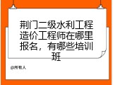 荆门二级水利工程造价工程师在哪里报名，有哪些培训班