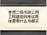 孝感二级市政公用工程建造师考试具体要看什么书哪买