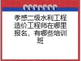 孝感二级水利工程造价工程师在哪里报名，有哪些培训班