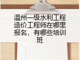 温州一级水利工程造价工程师在哪里报名，有哪些培训班