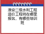 淮安二级水利工程造价工程师在哪里报名，有哪些培训班