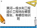黑河一级水利工程造价工程师在哪里报名，有哪些培训班