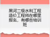 黑河二级水利工程造价工程师在哪里报名，有哪些培训班