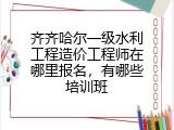 齐齐哈尔一级水利工程造价工程师在哪里报名，有哪些培训班