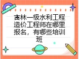 吉林一级水利工程造价工程师在哪里报名，有哪些培训班