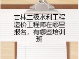 吉林二级水利工程造价工程师在哪里报名，有哪些培训班