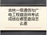 吉林一级通信与广电工程建造师考试成绩在哪里查询怎么查