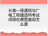 长春一级通信与广电工程建造师考试成绩在哪里查询怎么查