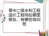 晋中二级水利工程造价工程师在哪里报名，有哪些培训班