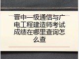 晋中一级通信与广电工程建造师考试成绩在哪里查询怎么查