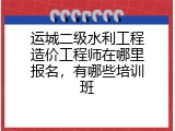 运城二级水利工程造价工程师在哪里报名，有哪些培训班