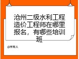 沧州二级水利工程造价工程师在哪里报名，有哪些培训班