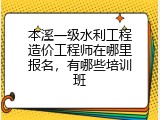 本溪一级水利工程造价工程师在哪里报名，有哪些培训班