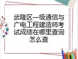 武隆区一级通信与广电工程建造师考试成绩在哪里查询怎么查