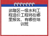 武隆区一级水利工程造价工程师在哪里报名，有哪些培训班