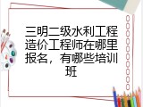 三明二级水利工程造价工程师在哪里报名，有哪些培训班