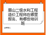 眉山二级水利工程造价工程师在哪里报名，有哪些培训班
