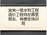 宜宾一级水利工程造价工程师在哪里报名，有哪些培训班
