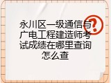 永川区一级通信与广电工程建造师考试成绩在哪里查询怎么查