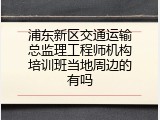 浦东新区交通运输总监理工程师机构培训班当地周边的有吗
