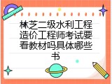 林芝二级水利工程造价工程师考试要看教材吗具体哪些书