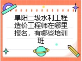 阜阳二级水利工程造价工程师在哪里报名，有哪些培训班