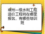 宿州一级水利工程造价工程师在哪里报名，有哪些培训班
