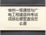 宿州一级通信与广电工程建造师考试成绩在哪里查询怎么查