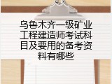 乌鲁木齐一级矿业工程建造师考试科目及要用的备考资料有哪些