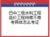 巴中二级水利工程造价工程师难不难考具体怎么考证