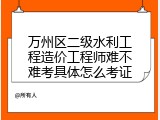 万州区二级水利工程造价工程师难不难考具体怎么考证