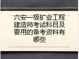 六安一级矿业工程建造师考试科目及要用的备考资料有哪些