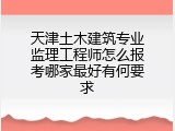 天津土木建筑专业监理工程师怎么报考哪家最好有何要求
