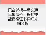 巴音郭楞一级交通运输造价工程师技能资格证书详细介绍分析