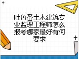 吐鲁番土木建筑专业监理工程师怎么报考哪家最好有何要求
