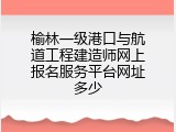 榆林一级港口与航道工程建造师网上报名服务平台网址多少