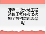 菏泽二级安装工程造价工程师考试找哪个机构培训靠谱呢