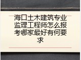 海口土木建筑专业监理工程师怎么报考哪家最好有何要求