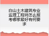 白山土木建筑专业监理工程师怎么报考哪家最好有何要求