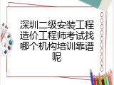 深圳二级安装工程造价工程师考试找哪个机构培训靠谱呢